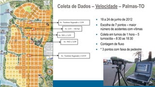 Coleta de Dados – Velocidade – Palmas-TO

                                     18 a 24 de junho de 2012
 Av. Teotônio Segurado c/ LO4
                                     Escolha de 7 pontos – maior
       Av. LO1 – 104 Sul              número de acidentes com vítimas
Av. NS1 c/ LO5                       Coleta em turnos de 1 hora – 5
                                      turnos/dia – 8:30 as 18:30
     Av. NS2 c/ LO9
                                     Contagem de fluxo
                                     * 3 pontos com faixa de pedestre
  Av. Teotônio Segurado c/ LO19
 