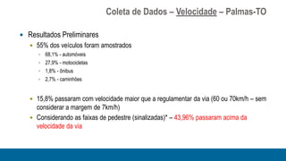 Coleta de Dados – Velocidade – Palmas-TO

 Resultados Preliminares
    55% dos veículos foram amostrados
       68,1% - automóveis
       27,9% - motocicletas
       1,8% - ônibus
       2,7% - caminhões



    15,8% passaram com velocidade maior que a regulamentar da via (60 ou 70km/h – sem
     considerar a margem de 7km/h)
    Considerando as faixas de pedestre (sinalizadas)* – 43,96% passaram acima da
     velocidade da via
 