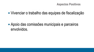 Aspectos Positivos

 Vivenciar o trabalho das equipes de fiscalização


 Apoio das comissões municipais e parceiros
 envolvidos.
 