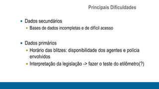 Principais Dificuldades

 Dados secundários
   Bases de dados incompletas e de difícil acesso


 Dados primários
   Horário das blitzes: disponibilidade dos agentes e polícia
    envolvidos
   Interpretação da legislação -> fazer o teste do etilômetro(?)
 
