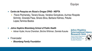 Equipe

 Centro de Pesquisa em Álcool e Drogas CPAD - NEPTA
    Flavio Pechansky, Tanara Sousa, Veralice Gonçalves, Aurinez Rospide
     Schmitz, Graciela Pasa, Sinara Silva, Barbara Holmes, Petulia
     Lopes,Tamires Bastos

 Johns Hopkins Bloomberg School of Public Health
    Adnan Hyder, Aruna Chandran, Birchie Whtiman, Daniela Kusuke


 Financiador
    Bloomberg Family Foundation
 