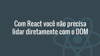 Com React você não precisa
lidar diretamente com o DOM
 