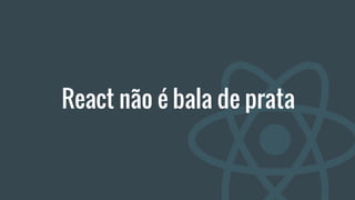 React não é bala de prata
 