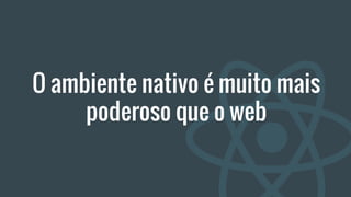 O ambiente nativo é muito mais
poderoso que o web
 