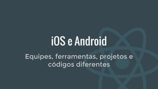 iOS e Android
Equipes, ferramentas, projetos e
códigos diferentes
 
