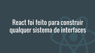 React foi feito para construir
qualquer sistema de interfaces
 