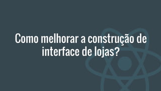 Como melhorar a construção de
interface de lojas?
 