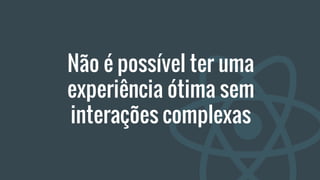 Não é possível ter uma
experiência ótima sem
interações complexas
 