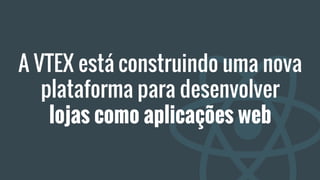 A VTEX está construindo uma nova
plataforma para desenvolver
lojas como aplicações web
 
