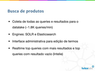 • Coleta de todas as queries e resultados para o
datalake (~1.8K queries/min)
• Engines: SOLR e Elasticsearch
• Interface administrativa para edição de termos
• Realtime top queries com mais resultados e top
queries com resultado vazio (Intelie)
Busca de produtos
 