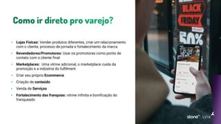 • Lojas Físicas: Vender produtos diferentes, criar um relacionamento
com o cliente, processo de jornada e fortalecimento da marca
• Revendedores/Promotores: Usar os promotores como ponto de
contato com o cliente final
• Marketplaces: Uma vitrine adicional, o marketplace cuida da
promoção e a indústria do fulfilment
• Criar seu próprio Ecommerce
• Criação de conteúdo
• Venda de Serviços
• Fortalecimento das franquias: vitrine infinita e bonificação do
franqueado
 