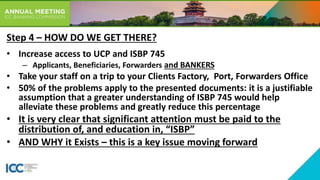 • Increase access to UCP and ISBP 745
– Applicants, Beneficiaries, Forwarders and BANKERS
• Take your staff on a trip to your Clients Factory, Port, Forwarders Office
• 50% of the problems apply to the presented documents: it is a justifiable
assumption that a greater understanding of ISBP 745 would help
alleviate these problems and greatly reduce this percentage
• It is very clear that significant attention must be paid to the
distribution of, and education in, “ISBP”
• AND WHY it Exists – this is a key issue moving forward
Step 4 – HOW DO WE GET THERE?
 