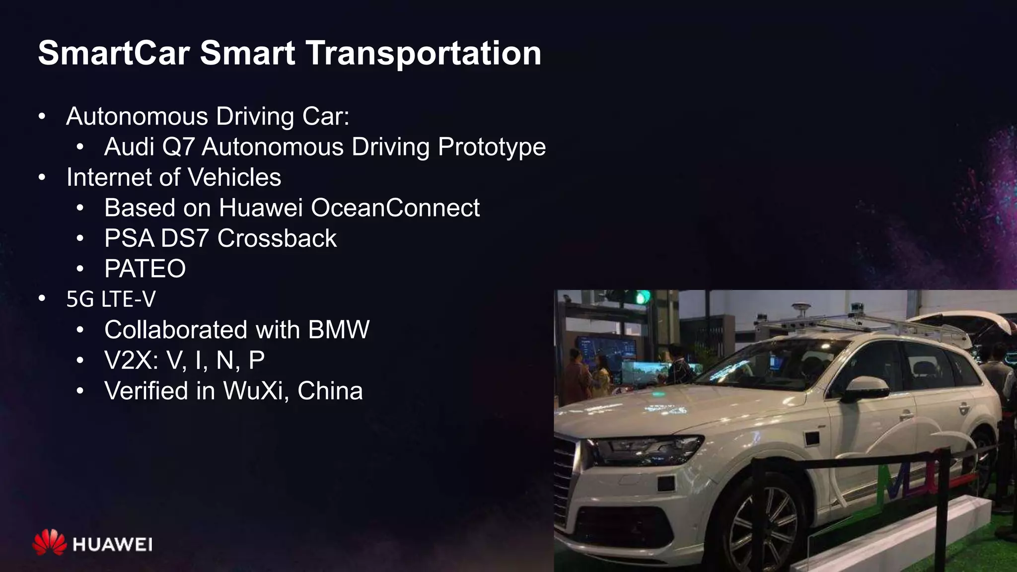 SmartCar Smart Transportation
• Autonomous Driving Car:
• Audi Q7 Autonomous Driving Prototype
• Internet of Vehicles
• Based on Huawei OceanConnect
• PSA DS7 Crossback
• PATEO
• 5G LTE-V
• Collaborated with BMW
• V2X: V, I, N, P
• Verified in WuXi, China
 