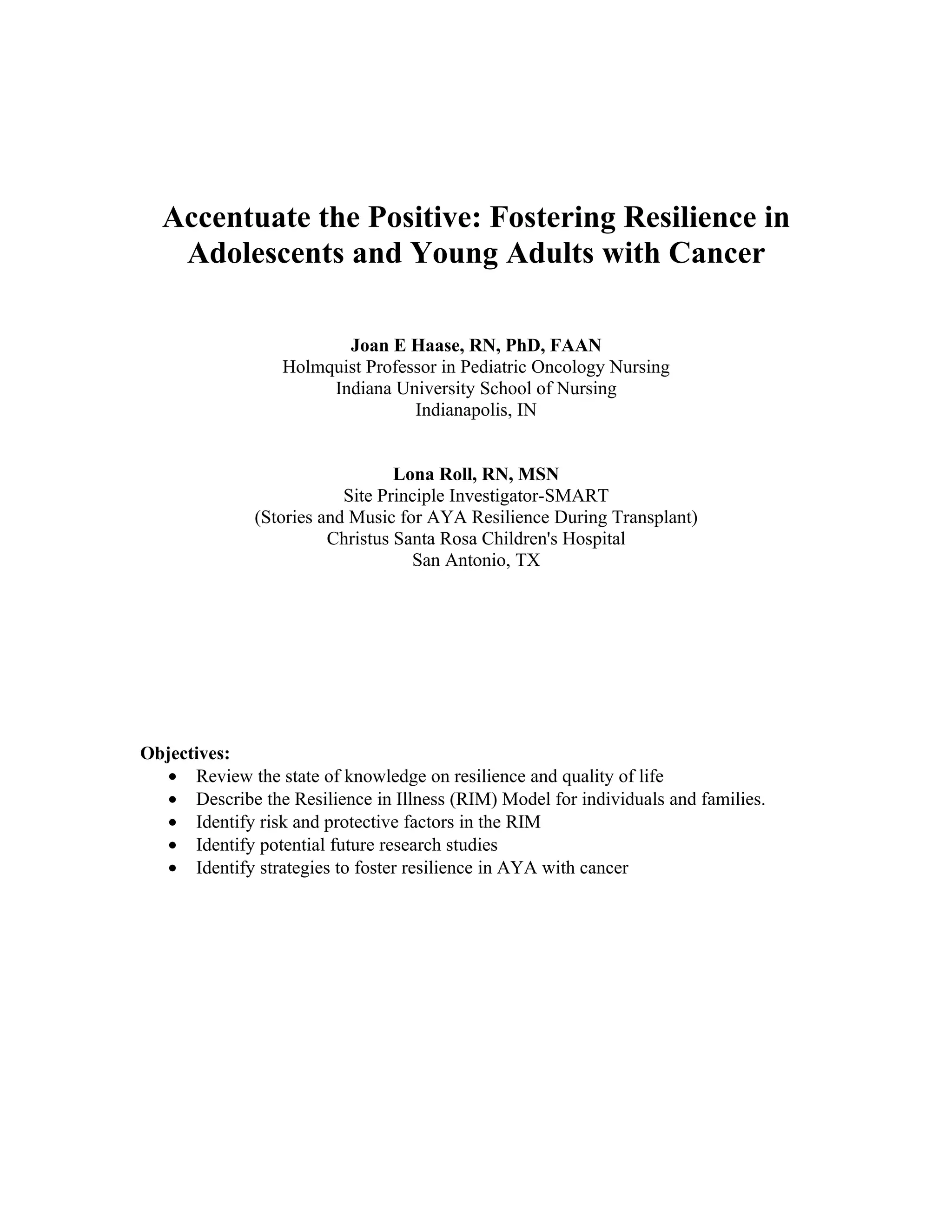 Accentuate the Positive: Fostering Resilience in
   Adolescents and Young Adults with Cancer

                         Joan E Haase, RN, PhD, FAAN
                  Holmquist Professor in Pediatric Oncology Nursing
                       Indiana University School of Nursing
                                  Indianapolis, IN


                                 Lona Roll, RN, MSN
                          Site Principle Investigator-SMART
              (Stories and Music for AYA Resilience During Transplant)
                        Christus Santa Rosa Children's Hospital
                                   San Antonio, TX




Objectives:
   • Review the state of knowledge on resilience and quality of life
   • Describe the Resilience in Illness (RIM) Model for individuals and families.
   • Identify risk and protective factors in the RIM
   • Identify potential future research studies
   • Identify strategies to foster resilience in AYA with cancer
 