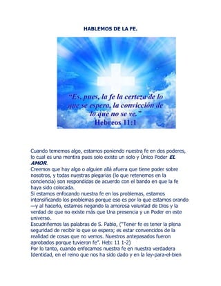 HABLEMOS DE LA FE.
Cuando tememos algo, estamos poniendo nuestra fe en dos poderes,
lo cual es una mentira pues solo existe un solo y Único Poder EL
AMOR.
Creemos que hay algo o alguien allá afuera que tiene poder sobre
nosotros, y todas nuestras plegarias (lo que retenemos en la
conciencia) son respondidas de acuerdo con el bando en que la fe
haya sido colocada.
Si estamos enfocando nuestra fe en los problemas, estamos
intensificando los problemas porque eso es por lo que estamos orando
—y al hacerlo, estamos negando la amorosa voluntad de Dios y la
verdad de que no existe más que Una presencia y un Poder en este
universo.
Escudriñemos las palabras de S. Pablo, (“Tener fe es tener la plena
seguridad de recibir lo que se espera; es estar convencidos de la
realidad de cosas que no vemos. Nuestros antepasados fueron
aprobados porque tuvieron fe”. Heb: 11 1-2)
Por lo tanto, cuando enfocamos nuestra fe en nuestra verdadera
Identidad, en el reino que nos ha sido dado y en la ley-para-el-bien
 