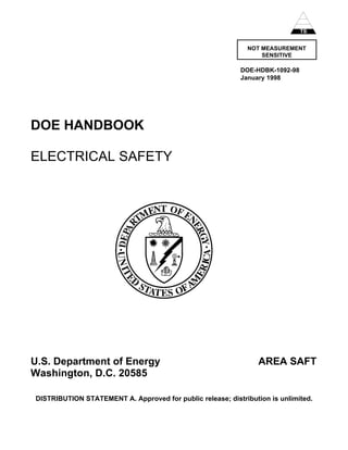 TS


                                                             NOT MEASUREMENT
                                                                 SENSITIVE

                                                           DOE-HDBK-1092-98
                                                           January 1998




DOE HANDBOOK

ELECTRICAL SAFETY




U.S. Department of Energy                                        AREA SAFT
Washington, D.C. 20585

DISTRIBUTION STATEMENT A. Approved for public release; distribution is unlimited.
 