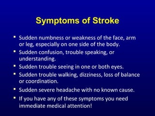 Symptoms of Stroke
 Sudden numbness or weakness of the face, arm
or leg, especially on one side of the body.
 Sudden confusion, trouble speaking, or
understanding.
 Sudden trouble seeing in one or both eyes.
 Sudden trouble walking, dizziness, loss of balance
or coordination.
 Sudden severe headache with no known cause.
 If you have any of these symptoms you need
immediate medical attention!
 
