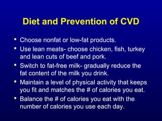 Diet and Prevention of CVD
 Choose nonfat or low-fat products.
 Use lean meats- choose chicken, fish, turkey
and lean cuts of beef and pork.
 Switch to fat-free milk- gradually reduce the
fat content of the milk you drink.
 Maintain a level of physical activity that keeps
you fit and matches the # of calories you eat.
 Balance the # of calories you eat with the
number of calories you use each day.
 