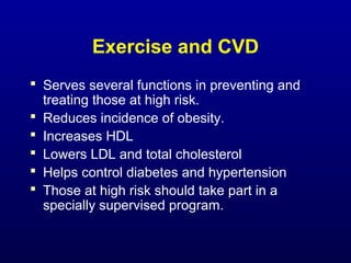 Exercise and CVD
 Serves several functions in preventing and
treating those at high risk.
 Reduces incidence of obesity.
 Increases HDL
 Lowers LDL and total cholesterol
 Helps control diabetes and hypertension
 Those at high risk should take part in a
specially supervised program.
 