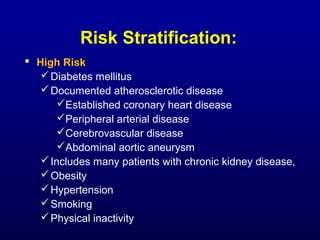 Risk Stratification:
 High Risk
Diabetes mellitus
Documented atherosclerotic disease
Established coronary heart disease
Peripheral arterial disease
Cerebrovascular disease
Abdominal aortic aneurysm
Includes many patients with chronic kidney disease,
Obesity
Hypertension
Smoking
Physical inactivity
 