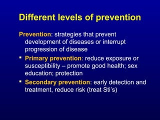 Different levels of prevention
Prevention: strategies that prevent
development of diseases or interrupt
progression of disease
 Primary prevention: reduce exposure or
susceptibility – promote good health; sex
education; protection
 Secondary prevention: early detection and
treatment, reduce risk (treat Sti’s)
 