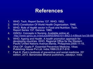 References
1. WHO. Tech. Report Series 137. WHO. 1952.
2. WHO.Constitution Of World Health Organization. 1946.
3. WHO. Role of Health sector in Food and Nutrition. Tech.
Report Series 137. Geneva. 1980.
4. IGNOU. Concepts in Nursing. Available online at:
http://www.ignou.ac.in/edusat/BNS/BNS101-Blk2-3-4/Block1en/38-66
5. WHO. Ageing and Health. A health promotion approach for
developing countries. WHO, Regional Office for the Western
Pacific United Nations Avenue.Manila, Philippines;2000.11-15.
6. Ghai OP, Gupta P. Essential Preventive Medicine. Vikas
Publishing House Pvt Ltd. India;1999:23,817-819.
7. Park K. Park’s textbook of preventive and social medicine. 20th
edition, 2013. Banarsidas Bhanot publishers, Jabalpur, India
 