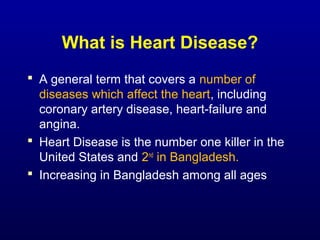 What is Heart Disease?
 A general term that covers a number of
diseases which affect the heart, including
coronary artery disease, heart-failure and
angina.
 Heart Disease is the number one killer in the
United States and 2nd
in Bangladesh.
 Increasing in Bangladesh among all ages
 