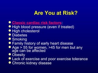 Are You at Risk?
Classic cardiac risk factors:
High blood pressure (even if treated)
High cholesterol
Diabetes
Smoking
Family history of early heart disease
Age > 55 for women, >45 for men but any
age can be affected
Obesity
Lack of exercise and poor exercise tolerance
Chronic kidney disease
 