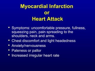 Myocardial Infarction
or
Heart Attack
 Symptoms: uncomfortable pressure, fullness,
squeezing pain, pain spreading to the
shoulders, neck and arms.
 Chest discomfort and light headedness
 Anxiety/nervousness
 Paleness or pallor
 Increased irregular heart rate
 