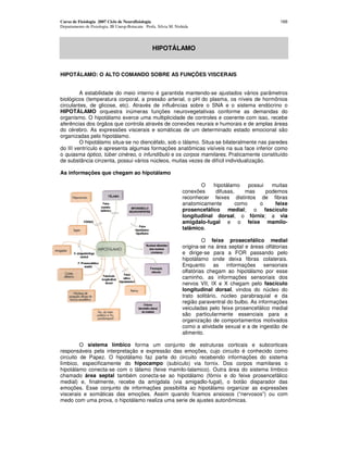 Curso de Fisiologia 2007 Ciclo de Neurofisiologia
Departamento de Fisiologia, IB Unesp-Botucatu Profa. Silvia M. Nishida
166
HIPOTÁLAMO
HIPOTÁLAMO: O ALTO COMANDO SOBRE AS FUNÇÕES VISCERAIS
A estabilidade do meio interno é garantida mantendo-se ajustados vários parâmetros
biológicos (temperatura corporal, a pressão arterial, o pH do plasma, os níveis de hormônios
circulantes, de glicose, etc). Através de influências sobre o SNA e o sistema endócrino o
HIPOTÁLAMO orquestra inúmeras funções neurovegetativas conforme as demandas do
organismo. O hipotálamo exerce uma multiplicidade de controles e coerente com isso, recebe
aferências dos órgãos que controla através de conexões neurais e humorais e de amplas áreas
do cérebro. As expressões viscerais e somáticas de um determinado estado emocional são
organizadas pelo hipotálamo.
O hipotálamo situa-se no diencéfalo, sob o tálamo. Situa-se bilateralmente nas paredes
do III ventrículo e apresenta algumas formações anatômicas visíveis na sua face inferior como
o quiasma óptico, túber cinéreo, o infundíbulo e os corpos mamilares. Praticamente constituído
de substância cinzenta, possui vários núcleos, muitas vezes de difícil individualização.
As informações que chegam ao hipotálamo
O hipotálamo possui muitas
conexões difusas, mas podemos
reconhecer feixes distintos de fibras
anatomicamente como o feixe
prosencefálico medial; o fascículo
longitudinal dorsal, o fórnix; a via
amigdalo-fugal e o feixe mamilo-
talâmico.
O feixe prosecefálico medial
origina-se na área septal e áreas olfátorias
e dirige-se para a FOR passando pelo
hipotálamo onde deixa fibras colaterais.
Enquanto as informações sensoriais
olfatórias chegam ao hipotálamo por esse
caminho, as informações sensoriais dos
nervos VII, IX e X chegam pelo fascículo
longitudinal dorsal, vindos do núcleo do
trato solitário, núcleo parabraquial e da
região paraventral do bulbo. As informações
veiculadas pelo feixe prosencefálico medial
são particularmente essenciais para a
organização de comportamentos motivados
como a atividade sexual e a de ingestão de
alimento.
O sistema límbico forma um conjunto de estruturas corticais e subcorticais
responsáveis pela interpretação e expressão das emoções, cujo circuito é conhecido como
circuito de Papez. O hipotálamo faz parte do circuito recebendo informações do sistema
límbico, especificamente do hipocampo (subículo) via fornix. Dos corpos mamilares o
hipotálamo conecta-se com o tálamo (feixe mamilo-talamico). Outra área do sistema límbico
chamado área septal também conecta-se ao hipotálamo (fórnix e do feixe prosencefálico
medial) e, finalmente, recebe da amígdala (via amigadlo-fugal), o botão disparador das
emoções. Esse conjunto de informações possibilita ao hipotálamo organizar as expressões
viscerais e somáticas das emoções. Assim quando ficamos ansiosos (“nervosos”) ou com
medo com uma prova, o hipotálamo realiza uma serie de ajustes autonômicas.
 