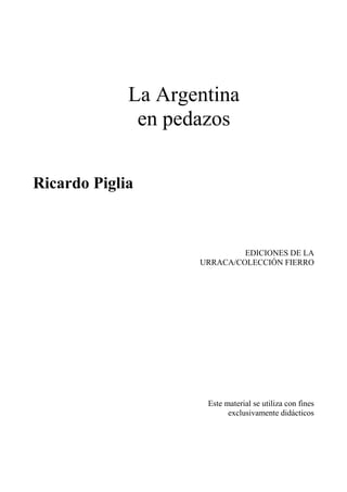 La Argentina
en pedazos
Ricardo Piglia
EDICIONES DE LA
URRACA/COLECCIÓN FIERRO
Este material se utiliza con fines
exclusivamente didácticos
 