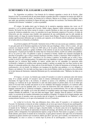 3
ECHEVERRÍA Y EL LUGAR DE LA FICCIÓN
La Argentina en pedazos. Una historia de la violencia argentina a través de la ficción. ¿Qué
historia es ésa? La reconstrucción de una trama donde se pueden descifrar o imaginar los rastros que dejan en
la literatura las relaciones de poder, las formas de la violencia. Marcas en el cuerpo y en el lenguaje, antes
que nada, que permiten reconstruir la figura del país que alucinan los escritores. Esa historia debe leerse a
contraluz de la historia “verdadera” y como su pesadilla.
El origen. Se podría decir que la historia de la narrativa argentina empieza dos veces: en El
matadero y en la primera página del Facundo. Doble origen, digamos, doble comienzo para una misma
historia. De hecho los dos textos narran lo mismo y nuestra literatura se abre con una escena básica, una
escena de violencia contada dos veces. La anécdota con la que Sarmiento empieza el Facundo y el relato de
Echeverría son dos versiones (una triunfal, otra paranoica) de una confrontación que ha sido narrada de
distinto modo a lo largo de nuestra literatura por lo menos hasta Borges. Porque en ese enfrentamiento se
anudan significaciones diferentes que se centran, por supuesto, en la fórmula central acuñada por Sarmiento
de la lucha entre la civilización y la barbarie.
La primera página del Facundo. Sarmiento inicia el libro con una escena que condensa y sintetiza
lo que gran parte de la literatura argentina no ha hecho más que desplegar, releer, volver a contar. ¿En qué
consiste esa situación inicial? “A fines de 1840 salía yo de mi patria, desterrado por lástima, estropeado,
lleno de cardenales, puntazos y golpes recibidos el día anterior en una de esas bacanales de soldadescas y
mazorqueros. Al pasar por los baños de zonda, bajo las Armas de la Patria, escribí con carbón estas palabras:
On ne tue point les idées. El gobierno a quien se comunicó el hecho, mandó una comisión encargada de
descifrar el jeroglífico, que se decía contener desahogos innobles, insultos y amenazas. Oída la traducción. Y
bien, dijeron ¿qué significa esto?”. Anécdota a la vez cómica y patética, un hombre que se exilia y huye,
escribe en francés una consigna política. Se podría decir que abandona su patria. Este hombre con el cuerpo
marcado por la violencia deja también su marca: escribe para no ser entendido La oposición entre
civilización y barbarie se cristaliza entre quienes pueden y quienes no pueden leer esa frase escrita en otro
idioma: el contenido político de a frase está en el uso del francés. El relato de Sarmiento es la historia de una
confrontación y de un triunfo: los bárbaros son incapaces de descifrar esas palabras y se ven obligados a
llamar a un traductor. Por otro lado esa frase (que es una cita de Diderot, dicho sea de paso) se ha convertido
en la más famosa de Sarmiento, traducida libremente por él y nacionalizada como: “Bárbaros, las ideas no se
matan”.
El lengua y el cuerpo. La historia que cuenta El matadero es como la contracara atroz del mismo
tema. O si ustedes quieren: El matadero narra la misma confrontación pero de un modo paranoico y
alucinante. En lugar de huir y de exiliarse, el unitario se acerca a los suburbios, se interna en territorio
enemigo. La violencia de la que Sarmiento se zafa está ahora puesta en primer plano. Si en el relato que
inicia el Facundo todo el poder está puesto en el uso simbólico del lenguaje extranjero y la violencia sobre
los cuerpos es lo que ha quedado atrás, en el cuento de Echeverría todo está centrado en el cuerpo y el
lenguaje (marcado por la violencia) acompaña y representa los acontecimientos. Por un lado un lenguaje
“alto”, engolado, casi ilegible: en la zona del unitario el castellano parece una lengua extranjera y estamos
siempre tentados de traducirla. Y por otro lado una lengua “baja”, popular, llena de matices y de flexiones
orales. La escisión de los mundos enfrentados toca también al lenguaje. El registro de la lengua popular, que
está manejado por el narrador como una prueba más de la bajeza y la animalidad de los “bárbaros”, es un
acontecimiento histórico y es lo que se ha mantenido vivo en El matadero.
La verdad de la ficción. Hay una diferencia clave, diría, entre El matadero y el comienzo del
Facundo. En Sarmiento se trata de un relato verdadero, de un texto que toma la forma de una autobiografía;-
en el caso de El matadero se trata de una pura ficción. Y justamente porque era una ficción pudo hacer entrar
el mundo de los “bárbaros” y darles un lugar y hacerlos hablar. La ficción como tal en la Argentina nace,
habría que decir, en el intento de representar el mundo del enemigo, del distinto, del otro (se llame bárbaro,
gaucho, indio o inmigrante). Esa representación supone y exige la ficción. Para narrar a su grupo y a su clase
desde adentro, para narrar el mundo de la civilización, el gran género narrativo del siglo XIX en la literatura
argentina (el género narrativo por excelencia, habría que decir: que nace, por lo demás, con Sarmiento) es la
autobiografía. La clase se cuenta a sí misma bajo la forma de la autobiografía y cuenta al otro con la
 