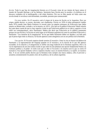 4
ficción. Todo lo que hay de imaginación literaria en el Facundo viene de ese intento de hacer entrar el
mundo de Facundo Quiroga y de los bárbaros. Sarmiento hace ficción pero la encubre y la disfraza en el
discurso verdadero de la autobiografía o del relato histórico. Por eso su libro puede ser leído como una
novela donde lo novelesco está disimulado, escondido, presente pero enmascarado.
Un texto inédito. En El matadero está el origen de la prosa de ficción en la Argentina. Pero ese
origen, podría decirse, es oscuro, desviado, casi clandestino. Escrito en 1838 el relato permaneció inédito
hasta 1874 cuando Juan María Gutiérrez lo rescató entre los papeles póstumos de Echeverría (que había
muerto en Montevideo, exiliado y en la miseria, en 1851). ¿Por qué no lo publicó Echeverría? Basta releerlo
hoy para darse cuenta de que es muy superior a todo lo que Echeverría publicó en su vida (y superior a lo de
todos sus contemporáneos, salvo Sarmiento). Habría que decir que Echeverría no lo publicó justamente
porque era una ficción y la ficción no tenía lugar en la literatura argentina tal como la concebían Echeverría y
Sarmiento. “Las mentiras de la imaginación” de las que habla Sarmiento deben ser dejadas a un lado para
que la prosa logre toda su eficacia y la ficción aparecía como antagónica con un uso político de la literatura.
Una opción. El Facundo empieza donde termina El matadero. Entre la cita en francés de Diderot de
Sarmiento y la representación del lenguaje popular en El matadero, en la mezcla de lo que allí aparece
escindido, en la relación y el antagonismo se define una larga tradición de la literatura argentina. Pero a la
vez la importancia de esos dos relatos reside en que entre los dos plantean una opción fundamental frente a la
violencia política y el poder: el exilio (con que se abre el Facundo) o la muerte (con la que se cierra El
matadero). Esa opción fundante volvió a repetirse muchas veces en nuestra historia y se repitió. en nuestros
días. Y en ese sentido podría decirse que la literatura tiene siempre una marca utópica, cifra el porvenir y
actualiza constantemente los puntos clave de la política y de la cultura argentina.
 