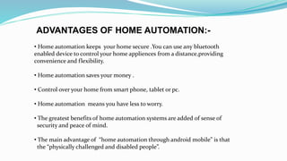 ADVANTAGES OF HOME AUTOMATION:-
• Home automation keeps your home secure .You can use any bluetooth
enabled device to control your home appliences from a distance,providing
convenience and flexibility.
• Home automation saves your money .
• Control over your home from smart phone, tablet or pc.
• Home automation means you have less to worry.
• The greatest benefits of home automation systems are added of sense of
security and peace of mind.
• The main advantage of “home automation through android mobile” is that
the “physically challenged and disabled people”.
 