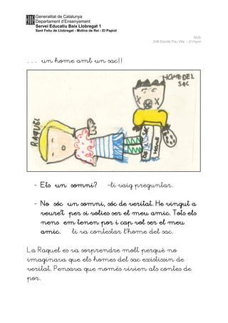 Generalitat de Catalunya
Departament d’Ensenyament
Servei Educatiu Baix Llobregat 1
Sant Feliu de Llobregat - Molins de Rei - El Papiol
NUS
2nB Escola Pau Vila – El Papiol
. . . un home amb un sac!!
- Ets un somni? -li vaig preguntar.
- No sóc un somni, sóc de veritat. He vingut a
veure’t per si volies ser el meu amic. Tots els
nens em tenen por i cap vol ser el meu
amic. –li va contestar l’home del sac.
La Raquel es va sorprendre molt perquè no
imaginava que els homes del sac existissin de
veritat. Pensava que només vivien als contes de
por.
 