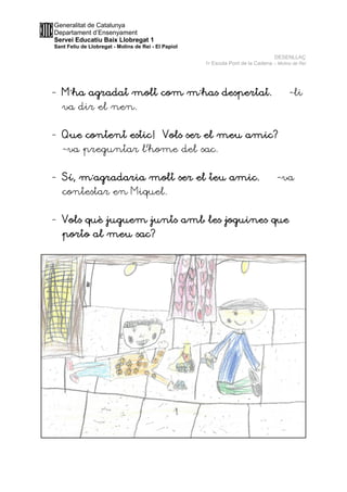Generalitat de Catalunya
Departament d’Ensenyament
Servei Educatiu Baix Llobregat 1
Sant Feliu de Llobregat - Molins de Rei - El Papiol
DESENLLAÇ
1r Escola Pont de la Cadena – Molins de Rei
- M´ha agradat molt com m´has despertat. –-li
va dir el nen.
- Que content estic! Vols ser el meu amic?
-va preguntar l’home del sac.
- Sí, m´agradaria molt ser el teu amic. –-va
contestar en Miquel.
- Vols què juguem junts amb les joguines que
porto al meu sac?
 