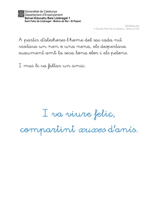 Generalitat de Catalunya
Departament d’Ensenyament
Servei Educatiu Baix Llobregat 1
Sant Feliu de Llobregat - Molins de Rei - El Papiol
DESENLLAÇ
1r Escola Pont de la Cadena – Molins de Rei
A partir d’aleshores l´home del sac cada nit
visitava un nen o una nena, els despertava
suaument amb la seva bona olor i els petons.
I mai li va faltar un amic.
I va viure feliç,
compartint xuxes d’anís.
 