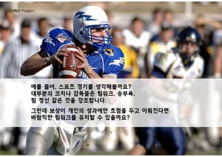 GURU People’s
예를 들어, 스포츠 경기를 생각해볼까요?
대부분의 코치나 감독들은 팀워크, 승부욕,
팀 정신 같은 것을 강조합니다.
그런데 보상이 개인의 성과에만 초점을 두고 이뤄진다면
바람직한 팀워크를 유지할 수 있을까요?바람직한 팀워크를 유지할 수 있을까요?
 