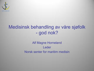 Medisinsk behandling av våre sjøfolk
            - god nok?

            Alf Magne Horneland
                    Leder
       Norsk senter for maritim medisin
 