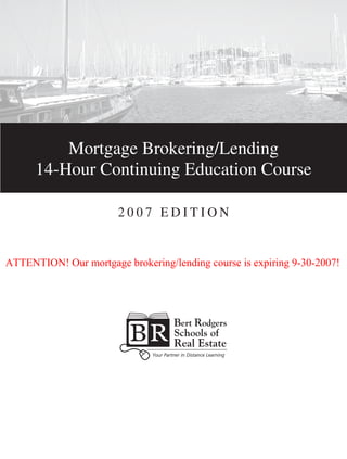 Mortgage Brokering/Lending
14-Hour Continuing Education Course
2 0 0 7 E d i t i o n
14-Hour Continuing Education Course
14-Hour Continuing Education Course
ATTENTION! Our mortgage brokering/lending course is expiring 9-30-2007!
 