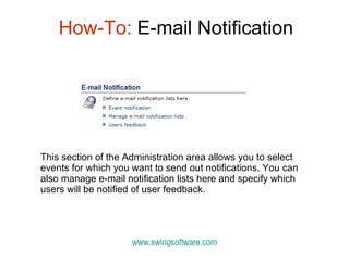How-To:  E-mail Notification www.swingsoftware.com This section of the Administration area allows you to select events for which you want to send out notifications. You can also manage e-mail notification lists here and specify which users will be notified of user feedback. 