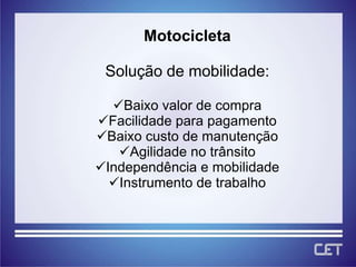 Motocicleta

 Solução de mobilidade:

  Baixo valor de compra
Facilidade para pagamento
Baixo custo de manutenção
   Agilidade no trânsito
Independência e mobilidade
  Instrumento de trabalho
 
