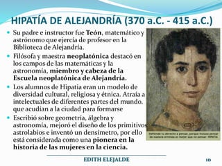 HIPATÍA DE ALEJANDRÍA (370 a.C. - 415 a.C.)
 Su padre e instructor fue Teón, matemático y
astrónomo que ejercía de profesor en la
Biblioteca de Alejandría.
 Filósofa y maestra neoplatónica destacó en
los campos de las matemáticas y la
astronomía, miembro y cabeza de la
Escuela neoplatónica de Alejandría.
 Los alumnos de Hipatia eran un modelo de
diversidad cultural, religiosa y étnica. Atraía a
intelectuales de diferentes partes del mundo.
que acudían a la ciudad para formarse
 Escribió sobre geometría, álgebra y
astronomía, mejoró el diseño de los primitivos
astrolabios e inventó un densímetro, por ello
está considerada como una pionera en la
historia de las mujeres en la ciencia.
___________________________________________
EDITH ELEJALDE 10
 