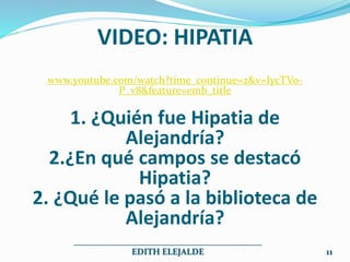 VIDEO: HIPATIA
www.youtube.com/watch?time_continue=2&v=IycTVo-
P_v8&feature=emb_title
1. ¿Quién fue Hipatia de
Alejandría?
2.¿En qué campos se destacó
Hipatia?
2. ¿Qué le pasó a la biblioteca de
Alejandría?
___________________________________________
EDITH ELEJALDE 11
 