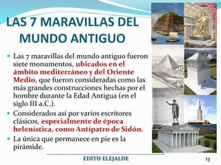 LAS 7 MARAVILLAS DEL
MUNDO ANTIGUO
 Las 7 maravillas del mundo antiguo fueron
siete monumentos, ubicados en el
ámbito mediterráneo y del Oriente
Medio, que fueron consideradas como las
más grandes construcciones hechas por el
hombre durante la Edad Antigua (en el
siglo III a.C.).
 Considerados así por varios escritores
clásicos, especialmente de época
helenística, como Antípatro de Sidón.
 La única que permanece en pie es la
pirámide.
___________________________________________
EDITH ELEJALDE 13
 