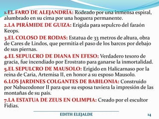 1.EL FARO DE ALEJANDRÍA: Rodeado por una inmensa espiral,
alumbrado en su cima por una hoguera permanente.
2.LA PIRÁMIDE DE GUIZA: Erigida para sepulcro del faraón
Keops.
3.EL COLOSO DE RODAS: Estatua de 33 metros de altura, obra
de Cares de Lindos, que permitía el paso de los barcos por debajo
de sus piernas.
4.EL SEPULCRO DE DIANA EN EFESO: Verdadero tesoro de
gracia, fue incendiado por Erostrato para ganarse la inmortalidad.
5.EL SEPULCRO DE MAUSOLO: Erigido en Halicarnaso por la
reina de Caria, Artemisa II, en honor a su esposo Mausolo.
6.LOS JARDINES COLGANTES DE BABILONIA: Construido
por Nabucodonor II para que su esposa tuviera la impresión de las
montañas de su país.
7.LA ESTATUA DE ZEUS EN OLIMPIA: Creado por el escultor
Fidias.
___________________________________________
EDITH ELEJALDE 14
 