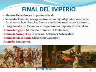 FINAL DEL IMPERIO
 Muerto Alejandro, su Imperio se divide.
 Su madre Olimpia, su esposa Roxana, su hijo Alejandro, su amante
Barsine y su hijo Heracles, fueron mandados asesinar por Casandro.
 Los generales de Alejandro se disputaron su imperio, dividiéndolo:
-Reino de Egipto (dirección: Tolomeo Ptolomeos)
-Reino de Siria y Asia (dirección: Seleuco Seléucidas)
-Reino de Macedonia (dirección: Casandro).
-Anatolia (Antígono).
___________________________________________
EDITH ELEJALDE 3
 