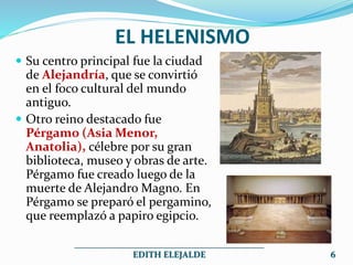 EL HELENISMO
 Su centro principal fue la ciudad
de Alejandría, que se convirtió
en el foco cultural del mundo
antiguo.
 Otro reino destacado fue
Pérgamo (Asia Menor,
Anatolia), célebre por su gran
biblioteca, museo y obras de arte.
Pérgamo fue creado luego de la
muerte de Alejandro Magno. En
Pérgamo se preparó el pergamino,
que reemplazó a papiro egipcio.
___________________________________________
EDITH ELEJALDE 6
 
