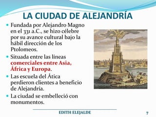 LA CIUDAD DE ALEJANDRÍA
 Fundada por Alejandro Magno
en el 331 a.C., se hizo célebre
por su avance cultural bajo la
hábil dirección de los
Ptolomeos.
 Situada entre las líneas
comerciales entre Asia,
África y Europa.
 Las escuela del Ática
perdieron clientes a beneficio
de Alejandría.
 La ciudad se embelleció con
monumentos.
___________________________________________
EDITH ELEJALDE 7
 
