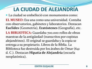 LA CIUDAD DE ALEJANDRÍA
 La ciudad se embelleció con monumentos como:
EL MUSEO: Era una como una universidad. Contaba
con observatorios, gabinetes y laboratorios. Destacan
Euclides (Geometría), Eratóstenes (Geografía), etc.
LA BIBLIOTECA: Guardaba 700.000 rollos de obras
maestras de la antigüedad (transcritos por copistas
alejandrinos). El original se guardaba y la copia se
entrega a su propietario. Libros de la Biblia. La
Biblioteca fue destruida por los árabes de Omar (641
d. C.). Destacan Hipatía de Alejandría (escuela
neoplatónica).
___________________________________________
EDITH ELEJALDE 8
 